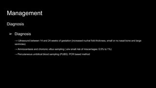 Management
Diagnosis
➢ Diagnosis
→ Ultrasound between 14 and 24 weeks of gestation (increased nuchal fold thickness, small or no nasal bone and large
ventricles)
→ Amniocentesis and chorionic villus sampling ( a/w small risk of miscarriages: 0.5% to 1%)
→ Percutaneous umbilical blood sampling (PUBS): PCR based method
 
