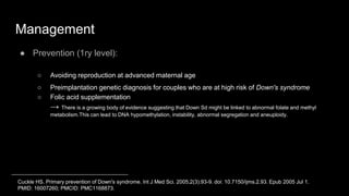 Management
● Prevention (1ry level):
○ Avoiding reproduction at advanced maternal age
○ Preimplantation genetic diagnosis for couples who are at high risk of Down's syndrome
○ Folic acid supplementation
→ There is a growing body of evidence suggesting that Down Sd might be linked to abnormal folate and methyl
metabolism.This can lead to DNA hypomethylation, instability, abnormal segregation and aneuploidy.
Cuckle HS. Primary prevention of Down's syndrome. Int J Med Sci. 2005;2(3):93-9. doi: 10.7150/ijms.2.93. Epub 2005 Jul 1.
PMID: 16007260; PMCID: PMC1168873.
 