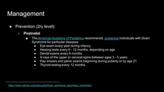 Management
● Prevention (2ry level):
○ Postnatal
■ The American Academy of Pediatrics recommends screening individuals with Down
Syndrome for particular diseases
● Eye exam every year during infancy
● Hearing tests every 6 - 12 months, depending on age
● Dental exams every 6 months
● X-rays of the upper or cervical spine between ages 3 - 5 years
● Pap smears and pelvic exams beginning during puberty or by age 21
● Thyroid testing every 12 months
https://www.wikidoc.org/index.php/Down_syndrome_secondary_prevention
 