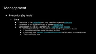 Management
● Prevention (2ry level):
○ Birth
■ Evaluation of the red reflex can help identify congenital cataracts.
■ Movement of the eyes observed to identify strabismus.
■ Constipation should raise concerns for Hirschsprung's disease
● Heart U/S should be done immediately in order to identify congenital heart disease
● A complete blood count to identify pre-existing leukemia
● A hearing test using brainstem auditory evoked responses (BAERS) testing should be performed
● The thyroid function tests.
 