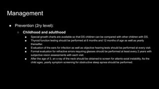 Management
● Prevention (2ry level):
○ Childhood and adulthood
■ Special growth charts are available so that DS children can be compared with other children with DS.
■ Thyroid function testing should be performed at 6 months and 12 months of age as well as yearly
thereafter.
■ Evaluation of the ears for infection as well as objective hearing tests should be performed at every visit.
■ Formal evaluation for refractive errors requiring glasses should be performed at least every 2 years with
subjective vision assessments with each visit.
■ After the age of 3, an x-ray of the neck should be obtained to screen for atlanto-axial instability. As the
child ages, yearly symptom screening for obstructive sleep apnea should be performed.
 