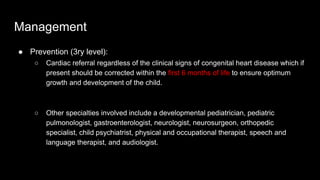 Management
● Prevention (3ry level):
○ Cardiac referral regardless of the clinical signs of congenital heart disease which if
present should be corrected within the first 6 months of life to ensure optimum
growth and development of the child.
○ Other specialties involved include a developmental pediatrician, pediatric
pulmonologist, gastroenterologist, neurologist, neurosurgeon, orthopedic
specialist, child psychiatrist, physical and occupational therapist, speech and
language therapist, and audiologist.
 