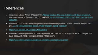 References
● Weijerman, ME; de Winter, JP (Dec 2010). "Clinical practice. The care of children with Down syndrome".
European Journal of Pediatrics. 169 (12): 1445–52. doi:10.1007/s00431-010-1253-0. PMC 2962780. PMID
20632187.
● Patterson, D (Jul 2009). "Molecular genetic analysis of Down syndrome". Human Genetics. 126 (1): 195–
214. doi:10.1007/s00439-009-0696-8. PMID 19526251. S2CID 10403507.
● https://www.ncbi.nlm.nih.gov/books/NBK526016/
● Cuckle HS. Primary prevention of Down's syndrome. Int J Med Sci. 2005;2(3):93-9. doi: 10.7150/ijms.2.93.
Epub 2005 Jul 1. PMID: 16007260; PMCID: PMC1168873.
● https://www.wikidoc.org/index.php/Down_syndrome_secondary_prevention
 