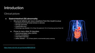 Introduction
Clinical picture
● Gastrointestinal (GI) abnormality
○ Structural defects can occur anywhere from the mouth to anus
→ Duodenal and small bowel atresia or stenosis
→ Annular pancreas,
→ Imperforate anus
→ Hirschsprung disease: 2% of Down Sd patients & 12% of hirschsprung have Down Sd
● Prone to many other GI disorders
→ Gastroesophageal reflux (GERD)
→ Chronic constipation,
→ Intermittent diarrhea
→ celiac disease: ~ 5% of these patients, recommended yearly screening
https://www.ncbi.nlm.nih.gov/books/NBK526016/
 