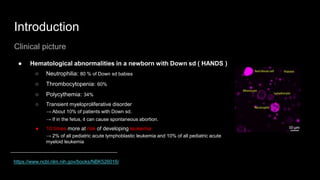 Introduction
Clinical picture
● Hematological abnormalities in a newborn with Down sd ( HANDS )
○ Neutrophilia: 80 % of Down sd babies
○ Thrombocytopenia: 60%
○ Polycythemia: 34%
○ Transient myeloproliferative disorder
→ About 10% of patients with Down sd.
→ If in the fetus, it can cause spontaneous abortion.
● 10 times more at risk of developing leukemia
→ 2% of all pediatric acute lymphoblastic leukemia and 10% of all pediatric acute
myeloid leukemia
https://www.ncbi.nlm.nih.gov/books/NBK526016/
 