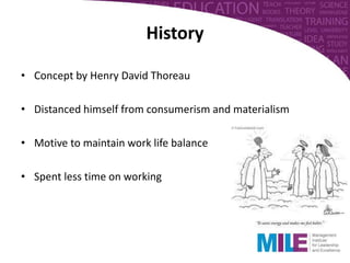 • Concept by Henry David Thoreau
• Distanced himself from consumerism and materialism
• Motive to maintain work life balance
• Spent less time on working
History
 