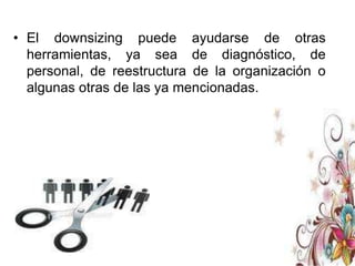 Aunque el downsizing puede ser un arma de doble filo: se busca la eficiencia de la organización ante cambios rápidos cualquiera que sea su magnitud, pero se debe ser cauteloso en el proceso de implantación pues podría generar situaciones más perjudiciales que benéficas.