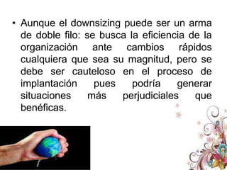 DESVENTAJASEs importante hacer uso consiente del análisis del Downsinzing debido a que en ocasiones el mal uso de este puede ser el inicio del fracaso de una organización. Ya que el despido excesivo del personal reduce gastos pero a su vez puede significar el incumplimiento de los estándares de producción.