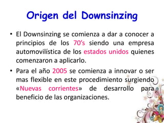 Origen del DownsinzingEl Downsinzing se comienza a dar a conocer a principios de los 70’s siendo una empresa automovilística de los estados unidos quienes comenzaron a aplicarlo.Para el año 2005 se comienza a innovar o ser mas flexible en este procedimiento surgiendo «Nuevas corrientes» de desarrollo para beneficio de las organizaciones.