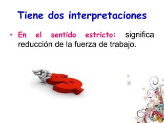 Tiene dos interpretacionesEn el sentido estricto: significa reducción de la fuerza de trabajo. En el sentido amplio: expresa un conjunto más diverso de estrategias como el rightsizing  y el rethinking, y no necesariamente una reducción laboral, ya que por lo general ésta, como estrategia aislada, es ineficaz e inclusive perjudicial. El downsizing se emplea hasta volverse común tanto a los sectores públicos como a los privados.