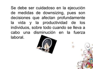 Medidas de DownsizingEn el primer enfoque llamado reactivo, las personas que toman las decisiones adoptan una actitud de reacción ante las fuerzas del cambio. Cuando esto sucede, por lo general le sigue una serie de consecuencias predecibles, atravesando por periodos de crisis, reducción laboral sin un diagnóstico previo y un ambiente de trabajo trastornado. Los daños son costosos, y tienen implicaciones negativas severas en la eficiencia organizacional. 