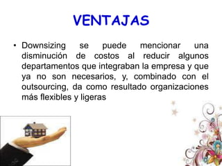De la implementación del downsizing resulta una disminución de los niveles de gestión y de la dimensión de la organización a consecuencia de la supresión de áreas productivas no esenciales, permitiendo a la empresa centrarse en lo que de mejor sabe hacer mientras subcontrata al exterior (outsourcing) actividades no fundamentales, logrando una mayor flexibilización de la estructura organizacional. 