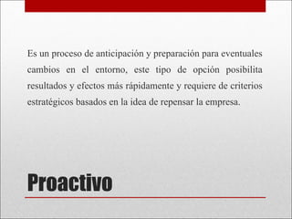 Proactivo Es un proceso de anticipación y preparación para eventuales cambios en el entorno, este tipo de opción posibilita resultados y efectos más rápidamente y requiere de criterios estratégicos basados en la idea de repensar la empresa.  