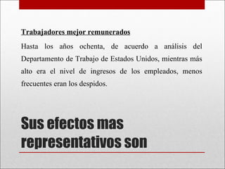 Sus efectos mas representativos son Trabajadores mejor remunerados Hasta los años ochenta, de acuerdo a análisis del Departamento de Trabajo de Estados Unidos, mientras más alto era el nivel de ingresos de los empleados, menos frecuentes eran los despidos. 