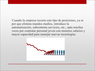Cuando la empresa recorta este tipo de posiciones, ya se por que elimina mandos medios, introduce la automatización, subcontrata servicios, etc., opta muchas veces por contratar personal joven con menores salarios y mayor capacidad para manejar nuevas tecnologías. 