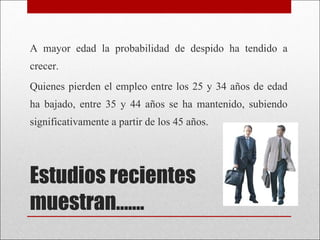 Estudios recientes muestran……. A mayor edad la probabilidad de despido ha tendido a crecer.  Quienes pierden el empleo entre los 25 y 34 años de edad ha bajado, entre 35 y 44 años se ha mantenido, subiendo significativamente a partir de los 45 años. 