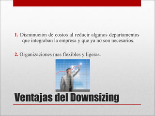 Ventajas del Downsizing 1.  Disminución de costos al reducir algunos departamentos que integraban la empresa y que ya no son necesarios. 2.  Organizaciones mas flexibles y ligeras. 