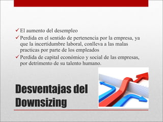 Desventajas del Downsizing El aumento del desempleo Perdida en el sentido de pertenencia por la empresa, ya que la incertidumbre laboral, conlleva a las malas practicas por parte de los empleados Perdida de capital económico y social de las empresas, por detrimento de su talento humano. 