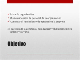 Objetivo Salvar la organización Disminuir costos de personal de la organización Aumentar el rendimiento de personal en la empresa Es decisión de la compañía, para reducir voluntariamente su tamaño y salvarla. 