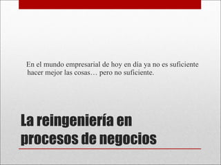 La reingeniería en procesos de negocios En el mundo empresarial de hoy en día ya no es suficiente hacer mejor las cosas… pero no suficiente.  