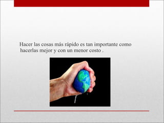 Hacer las cosas más rápido es tan importante como hacerlas mejor y con un menor costo . 