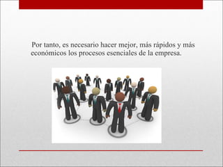 Por tanto, es necesario hacer mejor, más rápidos y más económicos los procesos esenciales de la empresa.  