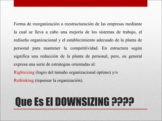 Que Es El DOWNSIZING ???? Forma de reorganización o reestructuración de las empresas mediante la cual se lleva a cabo una mejoría de los sistemas de trabajo, el rediseño organizacional y el establecimiento adecuado de la planta de personal para mantener la competitividad. En estructura según significa una reducción de la planta de personal, pero, en general expresa una serie de estrategias orientadas al: Rightsizing  (logro del tamaño organizacional óptimo) y/o  Rethinking  (repensar la organización). 