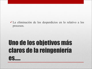 Uno de los objetivos más claros de la reingeniería es….. La eliminación de los desperdicios en lo relativo a los procesos.  