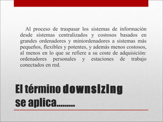 El término  downsizing   se aplica………  Al proceso de traspasar los sistemas de información desde sistemas centralizados y costosos basados en grandes ordenadores y miniordenadores a sistemas más pequeños, flexibles y potentes, y además menos costosos, al menos en lo que se refiere a su coste de adquisición: ordenadores personales y estaciones de trabajo conectados en red. 