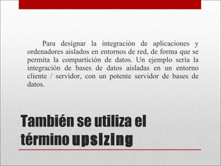 También se utiliza el término  upsizing   Para designar la integración de aplicaciones y ordenadores aislados en entornos de red, de forma que se permita la compartición de datos. Un ejemplo sería la integración de bases de datos aisladas en un entorno cliente / servidor, con un potente servidor de bases de datos. 