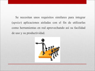 Se necesitan unos requisitos similares para integrar ( upsize ) aplicaciones aisladas con el fin de utilizarlas como herramientas en red aprovechando así su facilidad de uso y su productividad. 