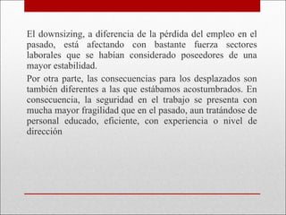 El downsizing, a diferencia de la pérdida del empleo en el pasado, está afectando con bastante fuerza sectores laborales que se habían considerado poseedores de una mayor estabilidad.  Por otra parte, las consecuencias para los desplazados son también diferentes a las que estábamos acostumbrados. En consecuencia, la seguridad en el trabajo se presenta con mucha mayor fragilidad que en el pasado, aun tratándose de personal educado, eficiente, con experiencia o nivel de dirección 