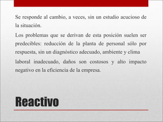 Reactivo Se responde al cambio, a veces, sin un estudio acucioso de la situación. Los problemas que se derivan de esta posición suelen ser predecibles: reducción de la planta de personal sólo por respuesta, sin un diagnóstico adecuado, ambiente y clima laboral inadecuado, daños son costosos y alto impacto negativo en la eficiencia de la empresa.  