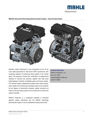 MAHLE Advanced Downsizing Demonstrator Engine – Second Generation




Gasoline engine downsizing is now recognized as one of the
                                                                        Contact Information
most viable approaches to meet future CAFE requirements, with
                                                                        MAHLE Powertrain, LLC
increasing degrees of downsizing being applied in the market
                                                                        Novi, MI 48375
place. The approach involves the combination of displacement
                                                                        powertrain@us.mahle.com
reduction to improve fuel economy, together with high boost
                                                                        (248) 473-6600
turbocharging to maintain acceptable power and torque outputs.
The reduced engine displacement enables lower friction losses,
lower weight and reduced gas exchange losses to be achieved.
As the degree of downsizing increases, greater demands are
made on the key engine systems and components to achieve the
optimum benefits.


MAHLE Powertrain is a recognized specialist in advanced
gasoline      engine      downsizing   and   the   MAHLE   technology
demonstrator engine is now an established industry benchmark.




MAHLE Product Information 10/2010                                                                 1
©MAHLE Powertrain LLC, 2010
 