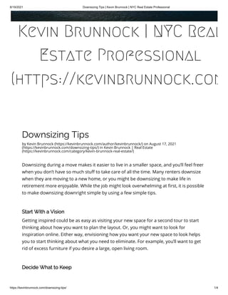 8/19/2021 Downsizing Tips | Kevin Brunnock | NYC Real Estate Professional
https://kevinbrunnock.com/downsizing-tips/ 1/4
Downsizing Tips
by Kevin Brunnock (https://kevinbrunnock.com/author/kevinbrunnock/) on August 17, 2021
(https://kevinbrunnock.com/downsizing-tips/) in Kevin Brunnock | Real Estate
(https://kevinbrunnock.com/category/kevin-brunnock-real-estate/)
Downsizing during a move makes it easier to live in a smaller space, and you’ll feel freer
when you don’t have so much stuff to take care of all the time. Many renters downsize
when they are moving to a new home, or you might be downsizing to make life in
retirement more enjoyable. While the job might look overwhelming at first, it is possible
to make downsizing downright simple by using a few simple tips.
 
Start With a Vision
Getting inspired could be as easy as visiting your new space for a second tour to start
thinking about how you want to plan the layout. Or, you might want to look for
inspiration online. Either way, envisioning how you want your new space to look helps
you to start thinking about what you need to eliminate. For example, you’ll want to get
rid of excess furniture if you desire a large, open living room.
 
Decide What to Keep
Kevin Brunnock | NYC Real
Estate Professional
(https://kevinbrunnock.com
 
