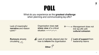 10
What do you experience as the greatest challenge
when planning and communicating lay-offs?
Lack of centrally aligned plan for
how to inform the organisation
Rumours already
circulating
Organisation does not
share view of a critical
situation
Lack of meaningful
narrative and reason
Management does not
link lay-offs with
cultural cohesion
Lack of support from
leadership teams
POLL
10
Other
 