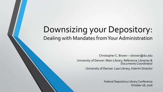 Downsizing your Depository:
Dealing with Mandates fromYour Administration
Christopher C. Brown – cbrown@du.edu
University of Denver: Main Library, Reference Librarian &
Documents Coordinator
University of Denver: Law Library, Interim Director
Federal Depository Library Conference
October 18, 2016
 