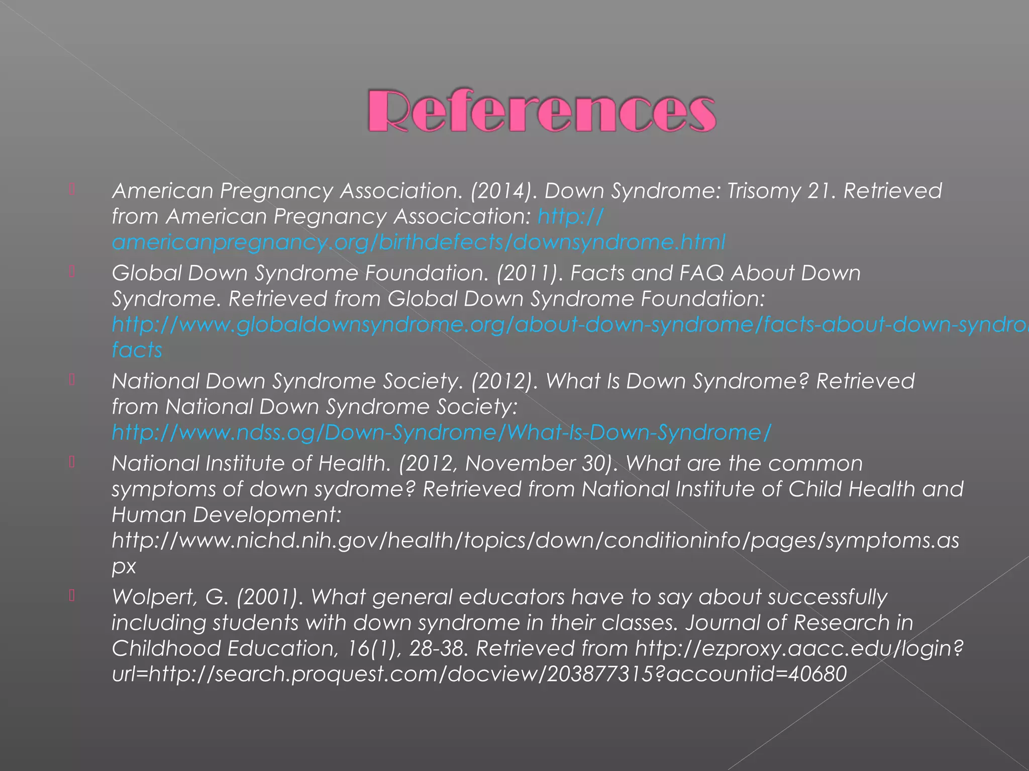 









American Pregnancy Association. (2014). Down Syndrome: Trisomy 21. Retrieved
from American Pregnancy Assocication: http://
americanpregnancy.org/birthdefects/downsyndrome.html
Global Down Syndrome Foundation. (2011). Facts and FAQ About Down
Syndrome. Retrieved from Global Down Syndrome Foundation:
http://www.globaldownsyndrome.org/about-down-syndrome/facts-about-down-syndrom
facts
National Down Syndrome Society. (2012). What Is Down Syndrome? Retrieved
from National Down Syndrome Society:
http://www.ndss.og/Down-Syndrome/What-Is-Down-Syndrome/
National Institute of Health. (2012, November 30). What are the common
symptoms of down sydrome? Retrieved from National Institute of Child Health and
Human Development:
http://www.nichd.nih.gov/health/topics/down/conditioninfo/pages/symptoms.as
px
Wolpert, G. (2001). What general educators have to say about successfully
including students with down syndrome in their classes. Journal of Research in
Childhood Education, 16(1), 28-38. Retrieved from http://ezproxy.aacc.edu/login?
url=http://search.proquest.com/docview/203877315?accountid=40680

 