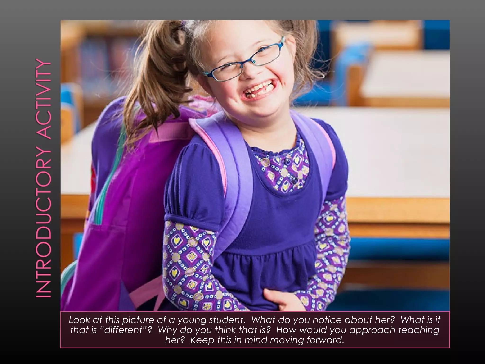 Look at this picture of a young student. What do you notice about her? What is it
that is “different”? Why do you think that is? How would you approach teaching
her? Keep this in mind moving forward.

 