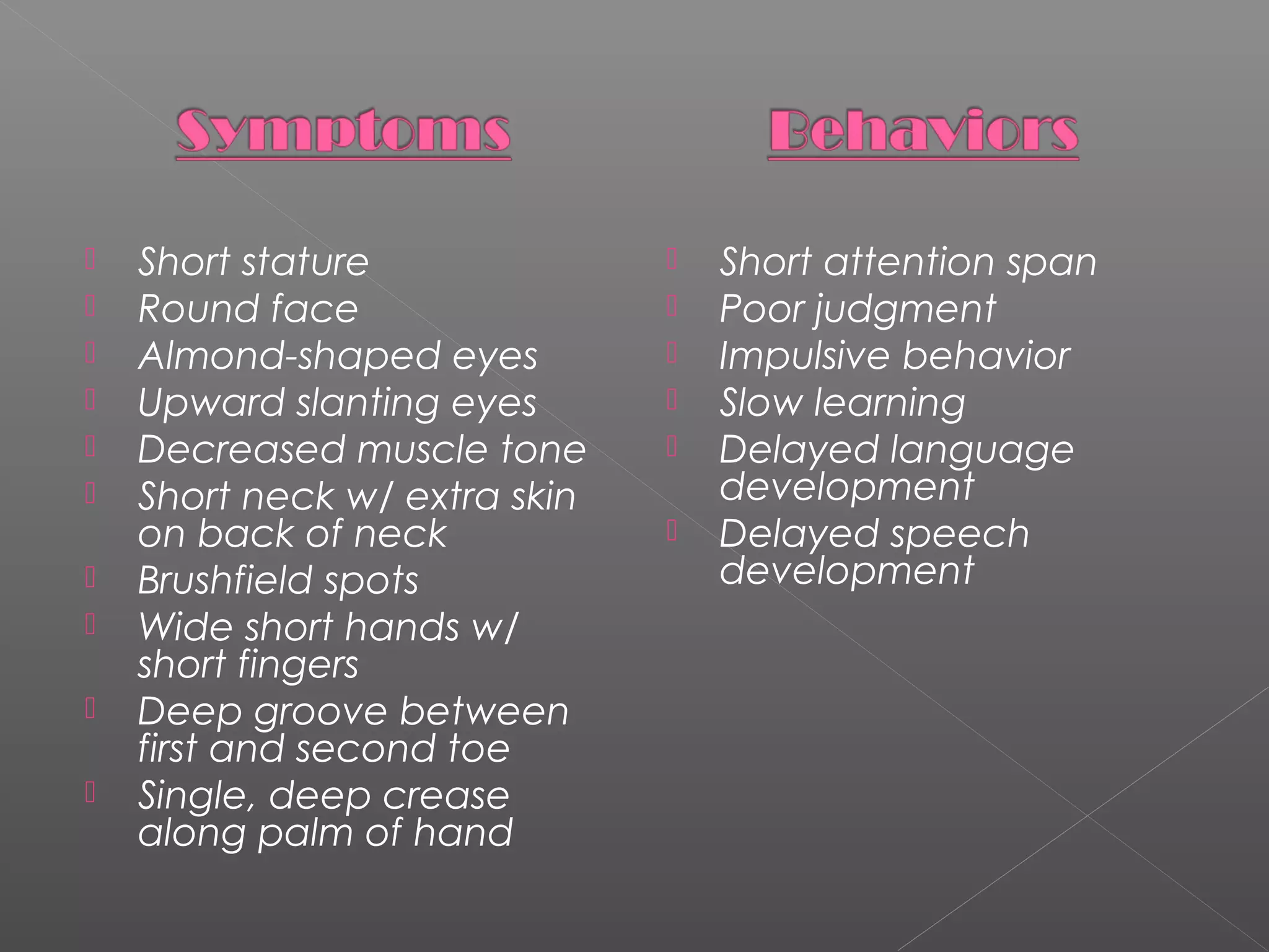 










Short stature
Round face
Almond-shaped eyes
Upward slanting eyes
Decreased muscle tone
Short neck w/ extra skin
on back of neck
Brushfield spots
Wide short hands w/
short fingers
Deep groove between
first and second toe
Single, deep crease
along palm of hand








Short attention span
Poor judgment
Impulsive behavior
Slow learning
Delayed language
development
Delayed speech
development

 