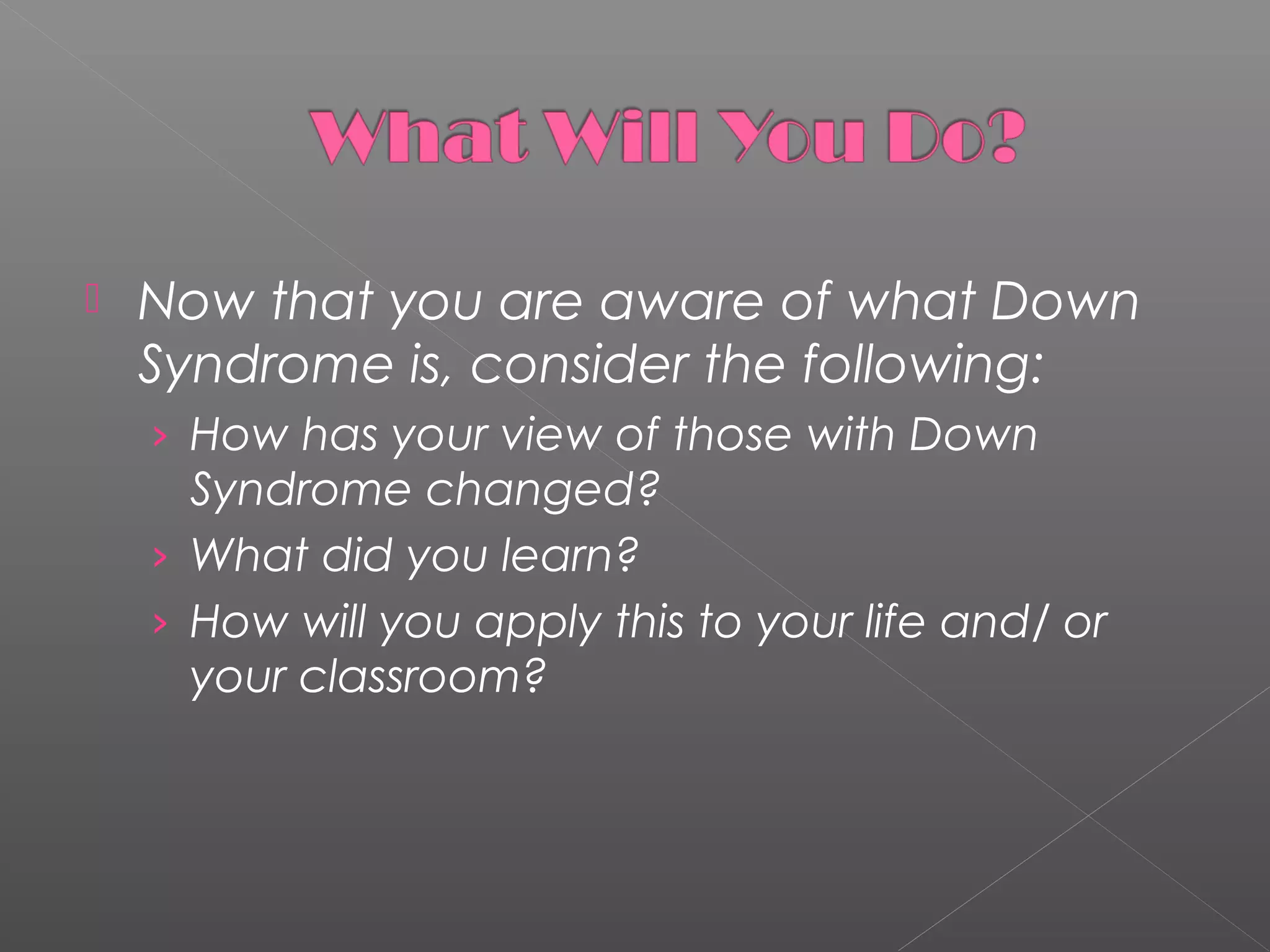 

Now that you are aware of what Down
Syndrome is, consider the following:
› How has your view of those with Down

Syndrome changed?
› What did you learn?
› How will you apply this to your life and/ or
your classroom?

 