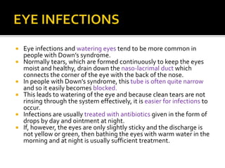  Eye infections and watering eyes tend to be more common in
people with Down’s syndrome.
 Normally tears, which are formed continuously to keep the eyes
moist and healthy, drain down the naso-lacrimal duct which
connects the corner of the eye with the back of the nose.
 In people with Down’s syndrome, this tube is often quite narrow
and so it easily becomes blocked.
 This leads to watering of the eye and because clean tears are not
rinsing through the system effectively, it is easier for infections to
occur.
 Infections are usually treated with antibiotics given in the form of
drops by day and ointment at night.
 If, however, the eyes are only slightly sticky and the discharge is
not yellow or green, then bathing the eyes with warm water in the
morning and at night is usually sufficient treatment.
 