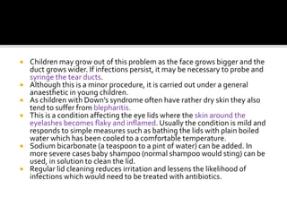  Children may grow out of this problem as the face grows bigger and the
duct grows wider. If infections persist, it may be necessary to probe and
syringe the tear ducts.
 Although this is a minor procedure, it is carried out under a general
anaesthetic in young children.
 As children with Down’s syndrome often have rather dry skin they also
tend to suffer from blepharitis.
 This is a condition affecting the eye lids where the skin around the
eyelashes becomes flaky and inflamed. Usually the condition is mild and
responds to simple measures such as bathing the lids with plain boiled
water which has been cooled to a comfortable temperature.
 Sodium bicarbonate (a teaspoon to a pint of water) can be added. In
more severe cases baby shampoo (normal shampoo would sting) can be
used, in solution to clean the lid.
 Regular lid cleaning reduces irritation and lessens the likelihood of
infections which would need to be treated with antibiotics.
 