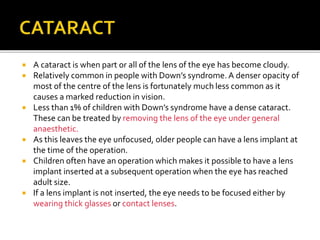  A cataract is when part or all of the lens of the eye has become cloudy.
 Relatively common in people with Down’s syndrome. A denser opacity of
most of the centre of the lens is fortunately much less common as it
causes a marked reduction in vision.
 Less than 1% of children with Down’s syndrome have a dense cataract.
These can be treated by removing the lens of the eye under general
anaesthetic.
 As this leaves the eye unfocused, older people can have a lens implant at
the time of the operation.
 Children often have an operation which makes it possible to have a lens
implant inserted at a subsequent operation when the eye has reached
adult size.
 If a lens implant is not inserted, the eye needs to be focused either by
wearing thick glasses or contact lenses.
 