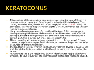  This condition of the cornea (the clear structure covering the front of the eye) is
more common in people with Down’s syndrome but is still relatively rare.The
cornea, instead of being the normal curved shape, becomes conical. During the
early stages this makes the person short-sighted, often with marked astigmatism
making the vision distorted.
 Many cases do not progress any further than this stage. Other cases go on to
develop scarring in the centre of the cornea. A small number of those affected
develop sufficient thinning of the centre of the cornea to make them require a
corneal graft.This is carried out under general anaesthetic.
 After a corneal graft the eye is vulnerable until it is completely healed.This can
present some problems in people with Down’s syndrome as the patient has to be
discouraged from touching the eye.
 The condition is extremely rare in childhood, may start to develop in adolescence
and ultimately affects 10 – 15% of adults though for many the effects will not be
serious.
 Although rare this is one reason why it is very important for people with Down’s
syndrome to have regular eye checks throughout the teenage years and beyond.
 