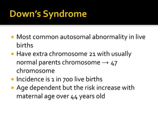  Most common autosomal abnormality in live
births
 Have extra chromosome 21 with usually
normal parents chromosome → 47
chromosome
 Incidence is 1 in 700 live births
 Age dependent but the risk increase with
maternal age over 44 years old
 