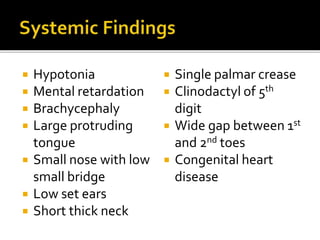  Hypotonia
 Mental retardation
 Brachycephaly
 Large protruding
tongue
 Small nose with low
small bridge
 Low set ears
 Short thick neck
 Single palmar crease
 Clinodactyl of 5th
digit
 Wide gap between 1st
and 2nd toes
 Congenital heart
disease
 