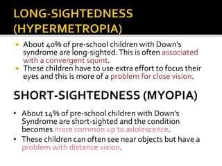  About 40% of pre-school children with Down’s
syndrome are long-sighted.This is often associated
with a convergent squint.
 These children have to use extra effort to focus their
eyes and this is more of a problem for close vision.
SHORT-SIGHTEDNESS (MYOPIA)
• About 14% of pre-school children with Down’s
Syndrome are short-sighted and the condition
becomes more common up to adolescence.
• These children can often see near objects but have a
problem with distance vision.
 