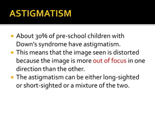  About 30% of pre-school children with
Down’s syndrome have astigmatism.
 This means that the image seen is distorted
because the image is more out of focus in one
direction than the other.
 The astigmatism can be either long-sighted
or short-sighted or a mixture of the two.
 