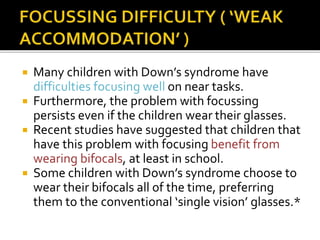  Many children with Down’s syndrome have
difficulties focusing well on near tasks.
 Furthermore, the problem with focussing
persists even if the children wear their glasses.
 Recent studies have suggested that children that
have this problem with focusing benefit from
wearing bifocals, at least in school.
 Some children with Down’s syndrome choose to
wear their bifocals all of the time, preferring
them to the conventional ‘single vision’ glasses.*
 
